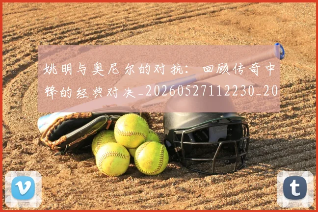 姚明与奥尼尔的对抗：回顾传奇中锋的经典对决_20260527112230_20260703232523