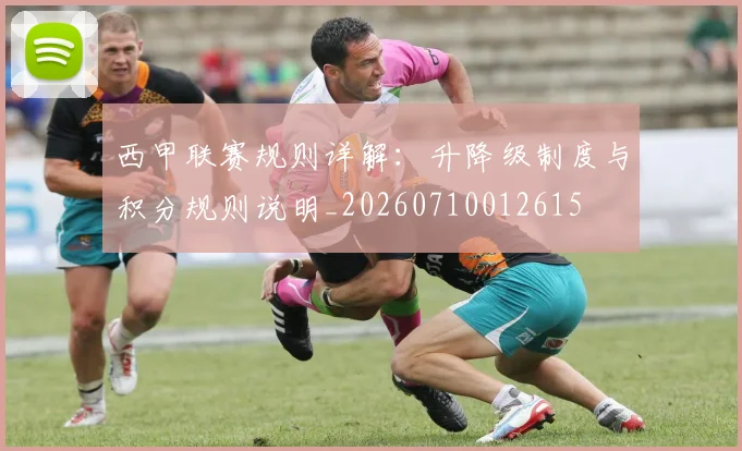 西甲联赛规则详解：升降级制度与积分规则说明_20260710012615