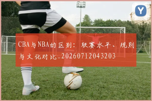 CBA与NBA的区别:联赛水平、规则与文化对比_20260712043203