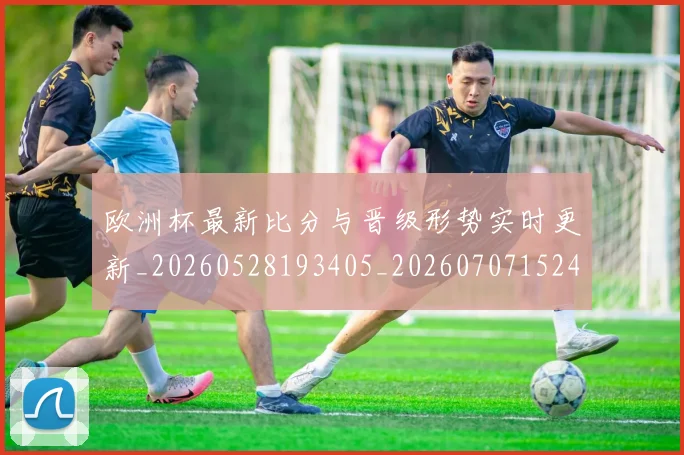 欧洲杯最新比分与晋级形势实时更新_20260528193405_20260707152420