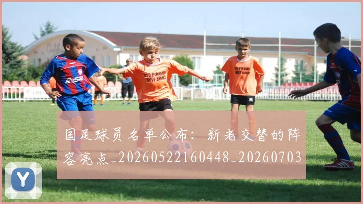 国足球员名单公布：新老交替的阵容亮点_20260522160448_20260703224303_20260719165048