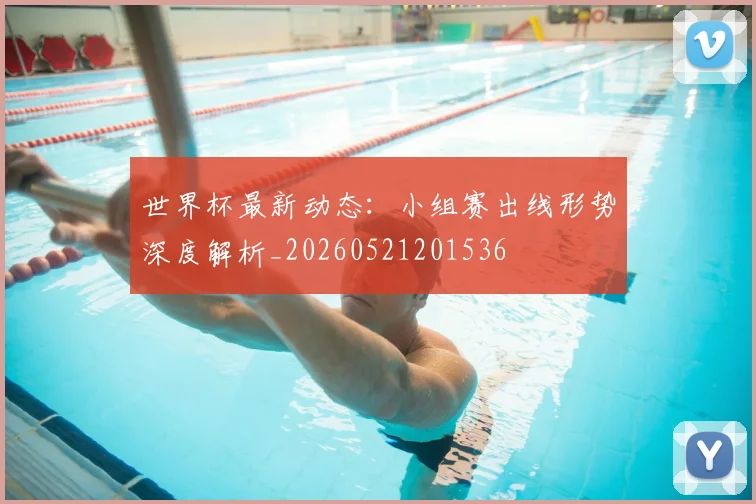 世界杯最新动态：小组赛出线形势深度解析_20260521201536