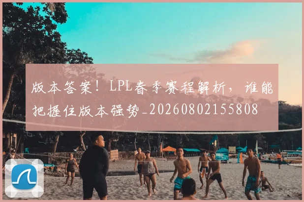 版本答案！LPL春季赛程解析，谁能把握住版本强势_20260802155808