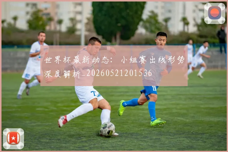 世界杯最新动态:小组赛出线形势深度解析_20260521201536