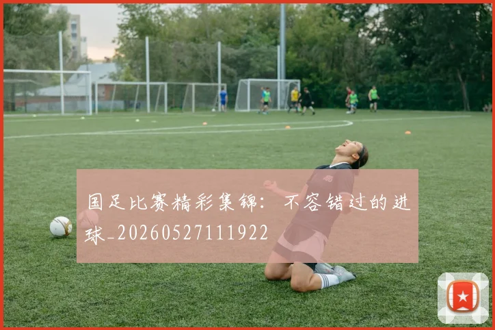 国足比赛精彩集锦:不容错过的进球_20260527111922