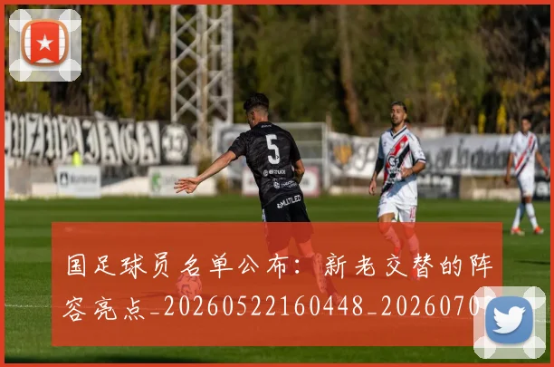 国足球员名单公布：新老交替的阵容亮点_20260522160448_20260703224303_20260719165048