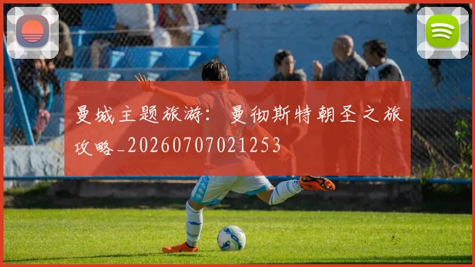曼城主题旅游：曼彻斯特朝圣之旅攻略_20260707021253