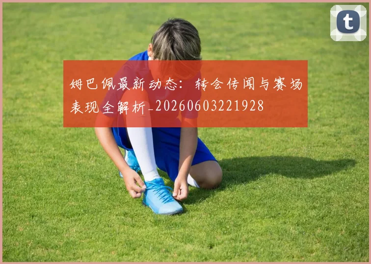姆巴佩最新动态：转会传闻与赛场表现全解析_20260603221928