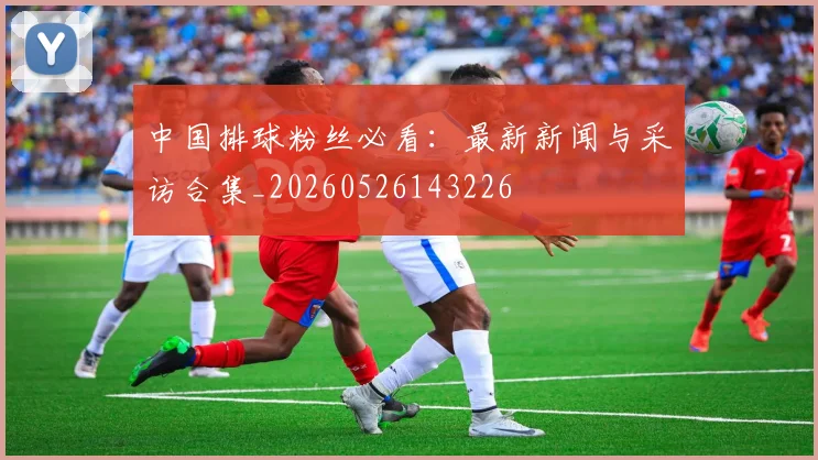中国排球粉丝必看:最新新闻与采访合集_20260526143226