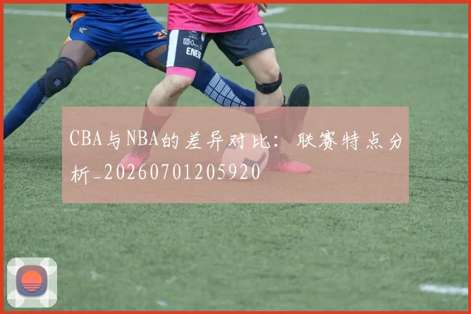 CBA与NBA的差异对比：联赛特点分析_20260701205920