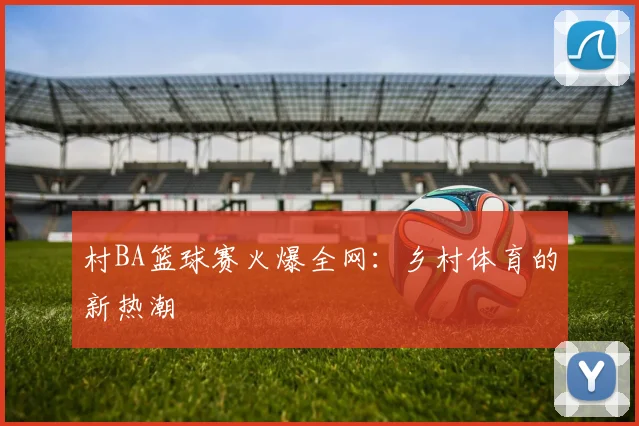 村BA篮球赛火爆全网：乡村体育的新热潮