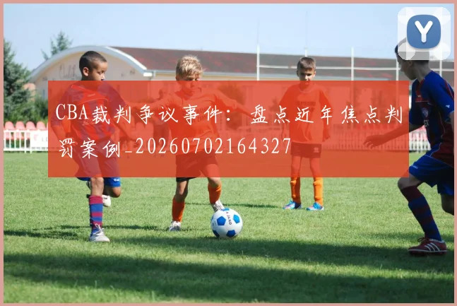 CBA裁判争议事件：盘点近年焦点判罚案例_20260702164327