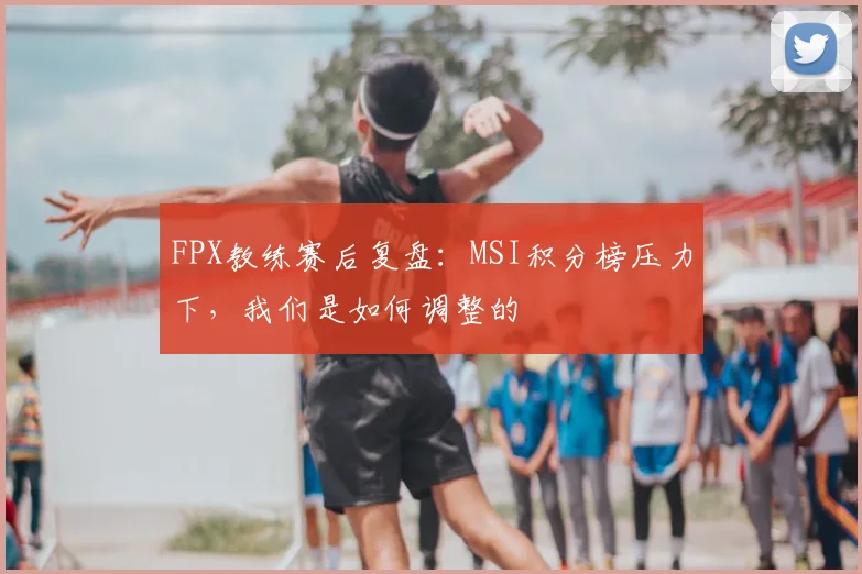FPX教练赛后复盘：MSI积分榜压力下，我们是如何调整的