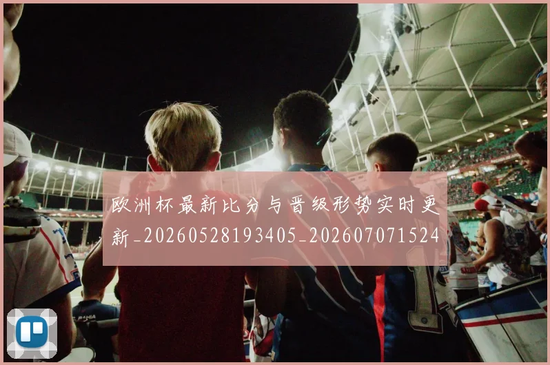 欧洲杯最新比分与晋级形势实时更新_20260528193405_20260707152420