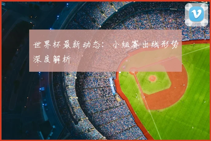 世界杯最新动态：小组赛出线形势深度解析