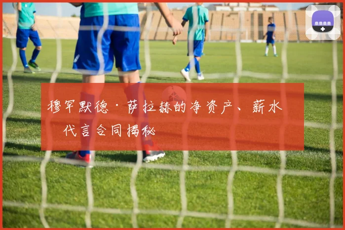 穆罕默德·萨拉赫的净资产、薪水和代言合同揭秘