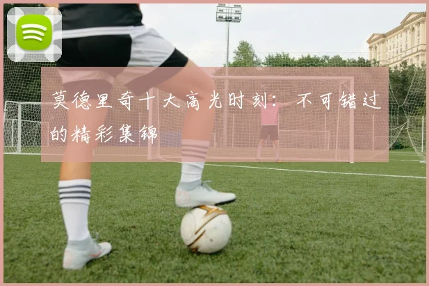莫德里奇十大高光时刻:不可错过的精彩集锦