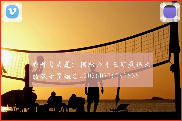 乔丹与皮蓬：揭秘公牛王朝最伟大的双子星组合_20260716191838
