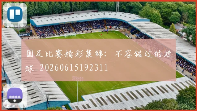 国足比赛精彩集锦:不容错过的进球_20260615192311