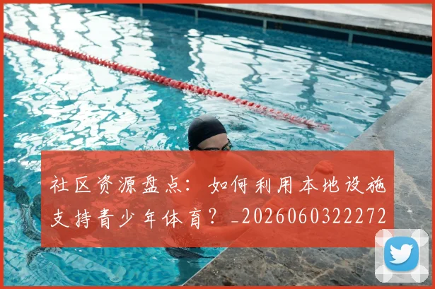 社区资源盘点：如何利用本地设施支持青少年体育？_20260603222726_20260802164415