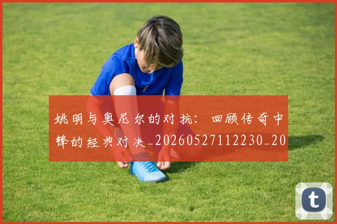 姚明与奥尼尔的对抗：回顾传奇中锋的经典对决_20260527112230_20260703232523