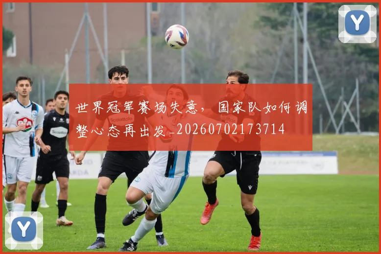 世界冠军赛场失意,国家队如何调整心态再出发_20260702173714