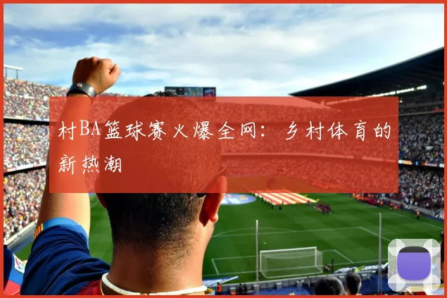 村BA篮球赛火爆全网：乡村体育的新热潮