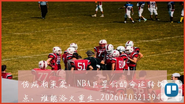 伤病潮来袭，NBA巨星们的命运转折点，谁能浴火重生_20260703213943_20260718003342