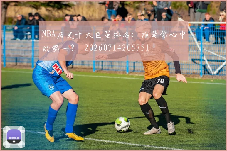 NBA历史十大巨星排名：谁是你心中的第一？_20260714205751