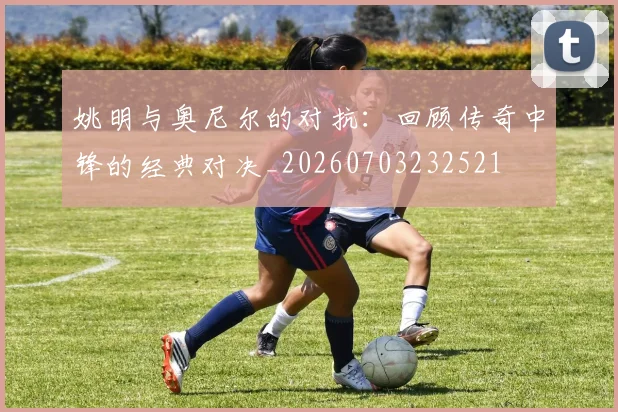 姚明与奥尼尔的对抗：回顾传奇中锋的经典对决_20260703232521