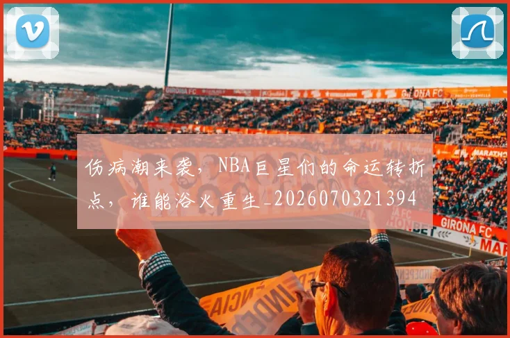 伤病潮来袭，NBA巨星们的命运转折点，谁能浴火重生_20260703213943_20260718003342